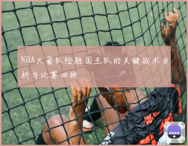 NBA火箭队险胜国王队的关键战术分析与比赛回顾