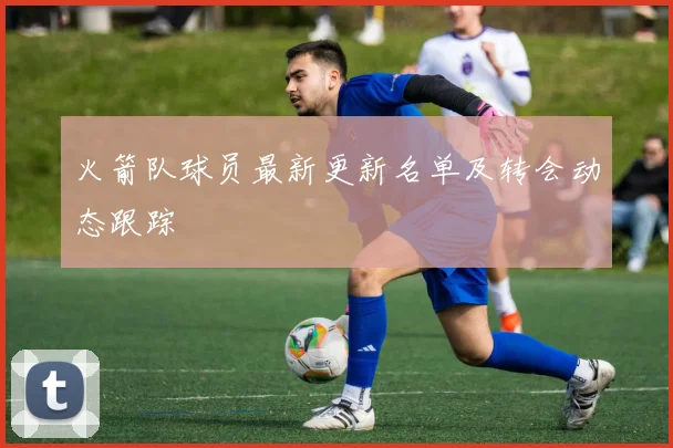 火箭队球员最新更新名单及转会动态跟踪