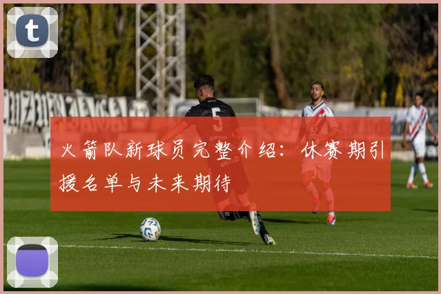 火箭队新球员完整介绍：休赛期引援名单与未来期待