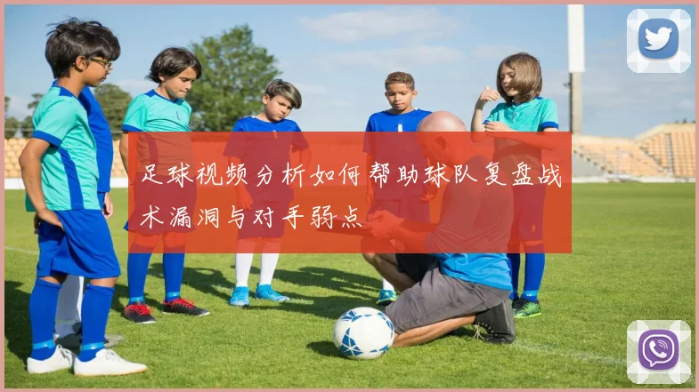 足球视频分析如何帮助球队复盘战术漏洞与对手弱点