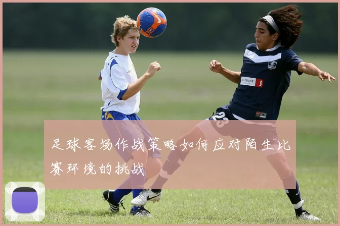 足球客场作战策略如何应对陌生比赛环境的挑战