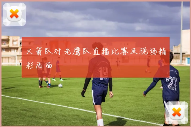 火箭队对老鹰队直播比赛及现场精彩画面