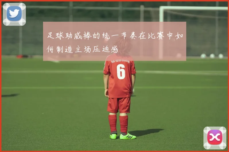 足球助威棒的统一节奏在比赛中如何制造主场压迫感